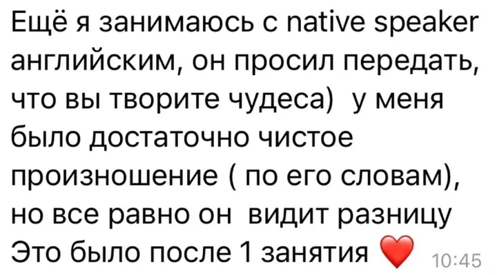 Ещё я занимаюсь с native speaker английским, он просил передать, что вы творите чудеса. У меня было достаточно чистое произношение (по его словам), но все равно он видит разницу. Это было после 1 занятия